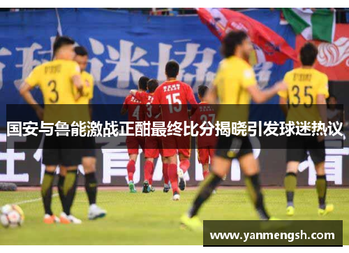 国安与鲁能激战正酣最终比分揭晓引发球迷热议