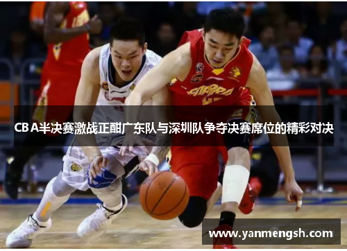 CBA半决赛激战正酣广东队与深圳队争夺决赛席位的精彩对决